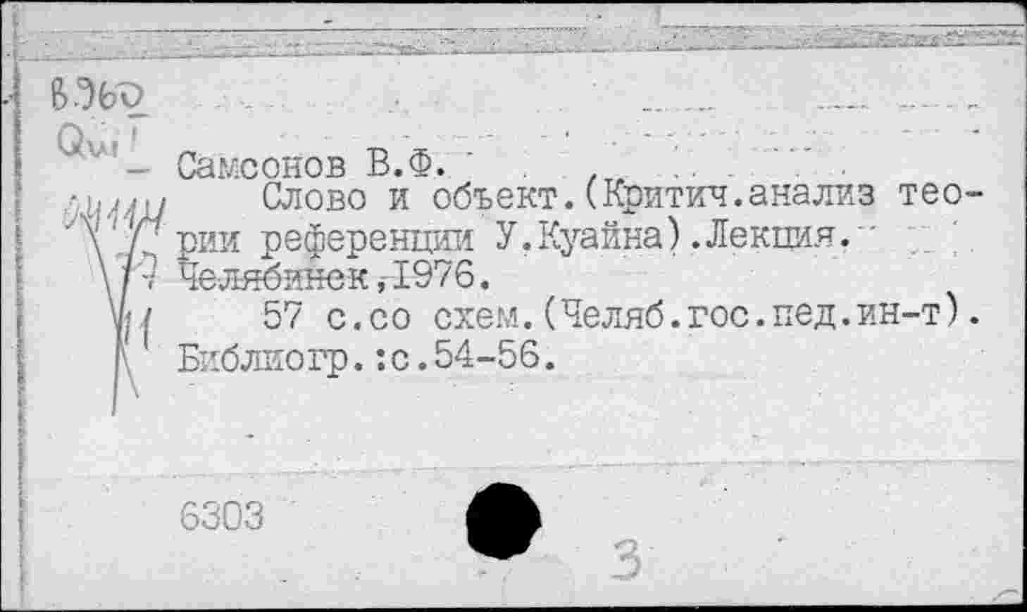 ﻿В'%о	.	.....	..... ..
^иг- Саксонов В.Ф. .	.
чм?!/ Слово и объект.(Критич.анализ тео
Л’д'рии референции У,Куайна).Лекция. ■
\/7 Челябинск,1976.
у*/	57 с.со схем. (Челяб.гос.пед.ин-т)
\ Библиогр.:с.54-56.
6303